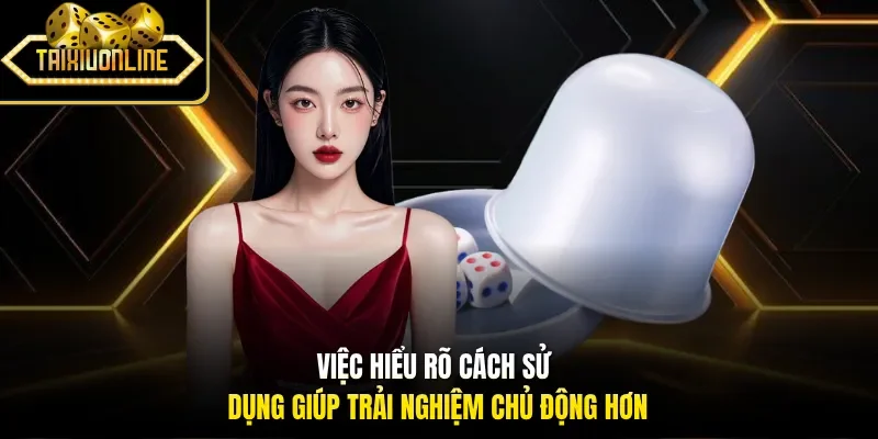 Việc hiểu rõ cách sử dụng giúp trải nghiệm chủ động hơn
